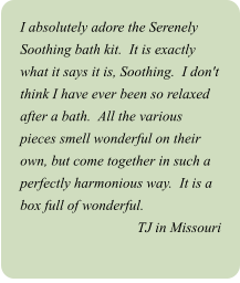 I absolutely adore the Serenely Soothing bath kit.  It is exactly what it says it is, Soothing.  I don't think I have ever been so relaxed after a bath.  All the various pieces smell wonderful on their own, but come together in such a perfectly harmonious way.  It is a box full of wonderful. TJ in Missouri