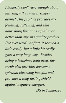 I honestly can't rave enough about this stuff - the smell is simply divine! This product provides ex-foliating, softening, and skin nourishing functions equal to or better than any spa quality product I've ever used.  At first, it seemed a little costly, but a little bit really goes a very long way.  Besides being a luxurious bath treat, this scrub also provides awesome spiritual cleansing benefits and provides a long lasting shield against negative energies. DS in Tennessee