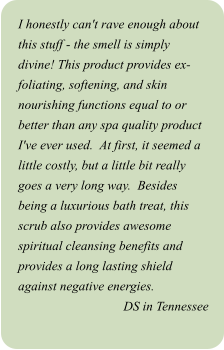 I honestly can't rave enough about this stuff - the smell is simply divine! This product provides ex-foliating, softening, and skin nourishing functions equal to or better than any spa quality product I've ever used.  At first, it seemed a little costly, but a little bit really goes a very long way.  Besides being a luxurious bath treat, this scrub also provides awesome spiritual cleansing benefits and provides a long lasting shield against negative energies. DS in Tennessee