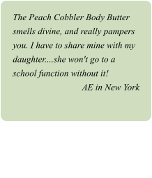 The Peach Cobbler Body Butter smells divine, and really pampers you. I have to share mine with my daughter....she won't go to a school function without it! AE in New York